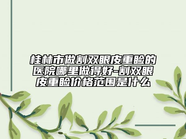 桂林市做割雙眼皮重瞼的醫(yī)院哪里做得好-割雙眼皮重瞼價(jià)格范圍是什么