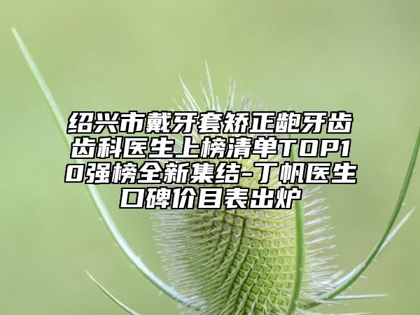 紹興市戴牙套矯正齙牙齒齒科醫(yī)生上榜清單TOP10強(qiáng)榜全新集結(jié)-丁帆醫(yī)生口碑價(jià)目表出爐