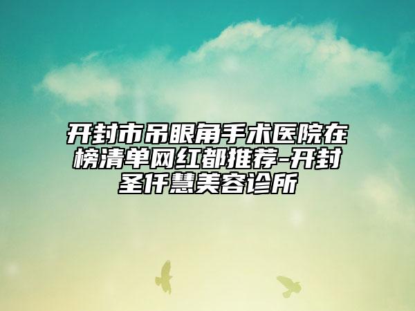 開(kāi)封市吊眼角手術(shù)醫(yī)院在榜清單網(wǎng)紅都推薦-開(kāi)封圣仟慧美容診所