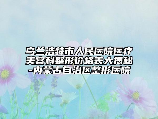烏蘭浩特市人民醫(yī)院醫(yī)療美容科整形價格表大揭秘-內(nèi)蒙古自治區(qū)整形醫(yī)院