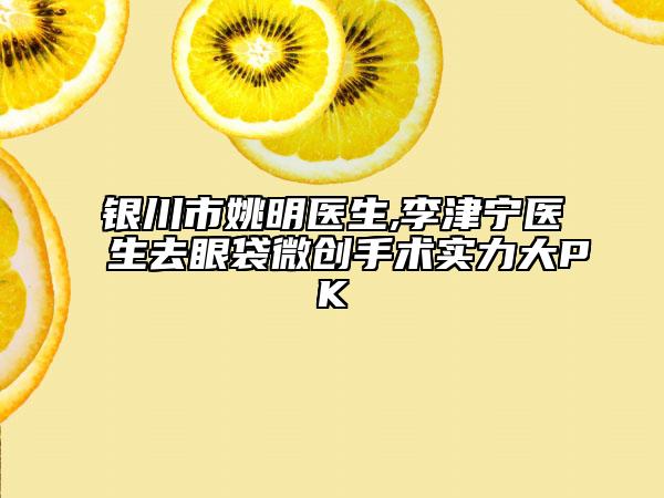 銀川市姚明醫(yī)生,李津?qū)庒t(yī)生去眼袋微創(chuàng)手術(shù)實(shí)力大PK