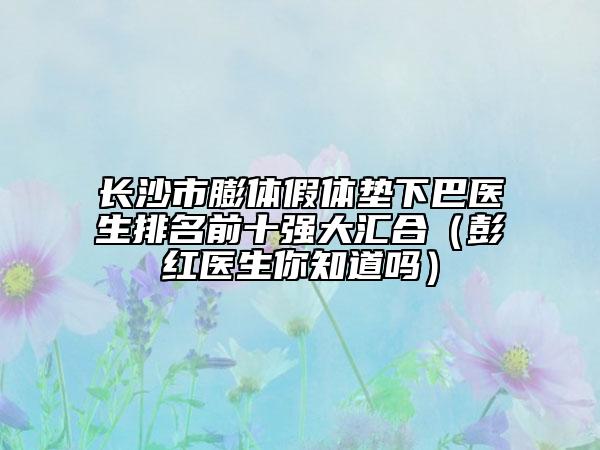 長沙市膨體假體墊下巴醫(yī)生排名前十強(qiáng)大匯合（彭紅醫(yī)生你知道嗎）