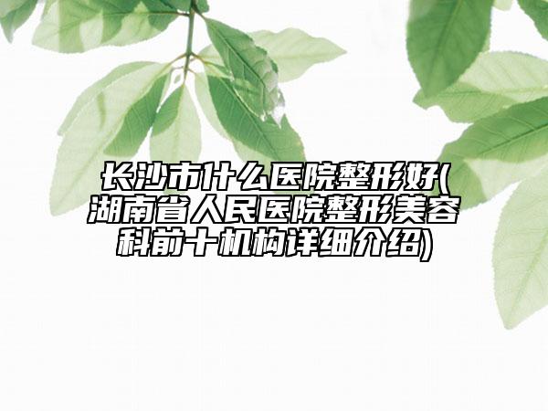 長沙市什么醫(yī)院整形好(湖南省人民醫(yī)院整形美容科前十機(jī)構(gòu)詳細(xì)介紹)