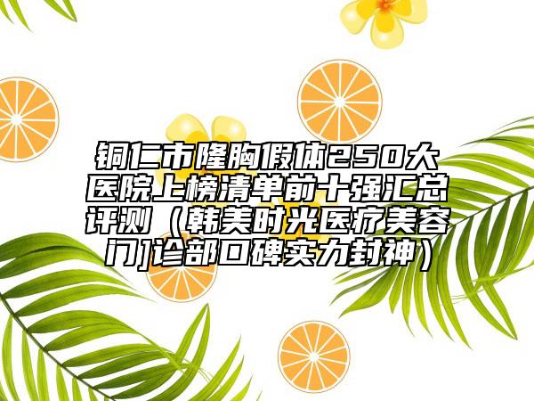 銅仁市隆胸假體250大醫(yī)院上榜清單前十強(qiáng)匯總評測（韓美時光醫(yī)療美容門]診部口碑實(shí)力封神）