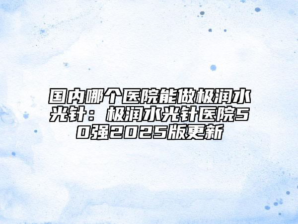 國(guó)內(nèi)哪個(gè)醫(yī)院能做極潤(rùn)水光針：極潤(rùn)水光針醫(yī)院50強(qiáng)2025版更新