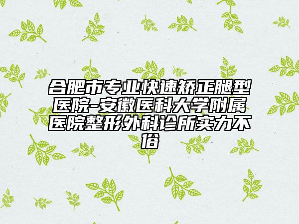 合肥市專業(yè)快速矯正腿型醫(yī)院-安徽醫(yī)科大學(xué)附屬醫(yī)院整形外科診所實力不俗