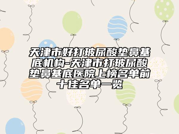 天津市好打玻尿酸墊鼻基底機(jī)構(gòu)-天津市打玻尿酸墊鼻基底醫(yī)院上榜名單前十佳名單一覽