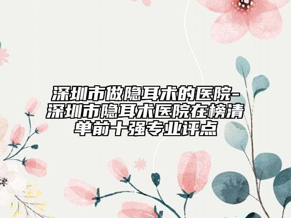 深圳市做隱耳術(shù)的醫(yī)院-深圳市隱耳術(shù)醫(yī)院在榜清單前十強(qiáng)專業(yè)評(píng)點(diǎn)