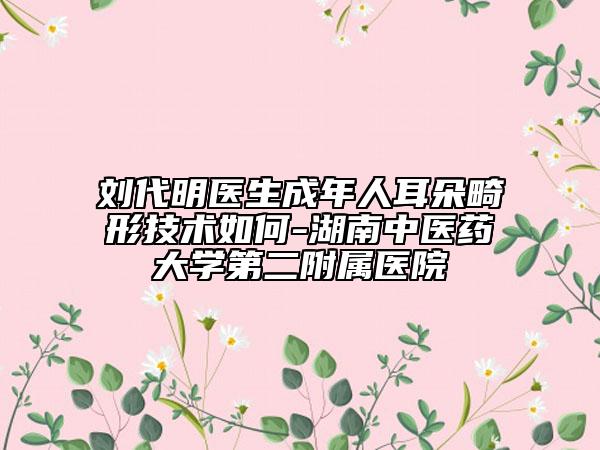 劉代明醫(yī)生成年人耳朵畸形技術(shù)如何-湖南中醫(yī)藥大學(xué)第二附屬醫(yī)院
