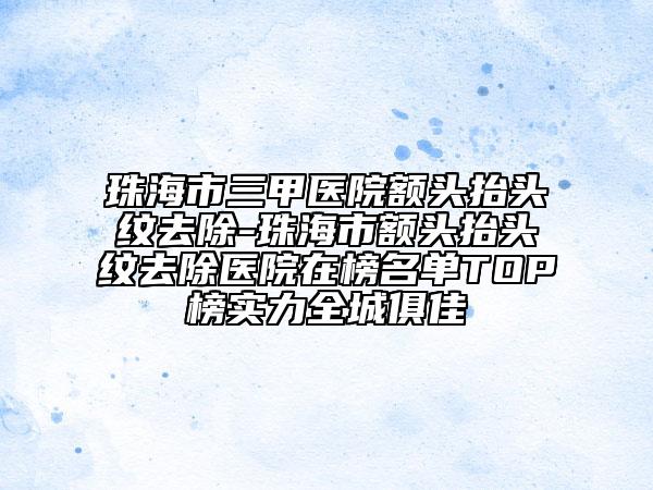 珠海市三甲醫(yī)院額頭抬頭紋去除-珠海市額頭抬頭紋去除醫(yī)院在榜名單TOP榜實力全城俱佳