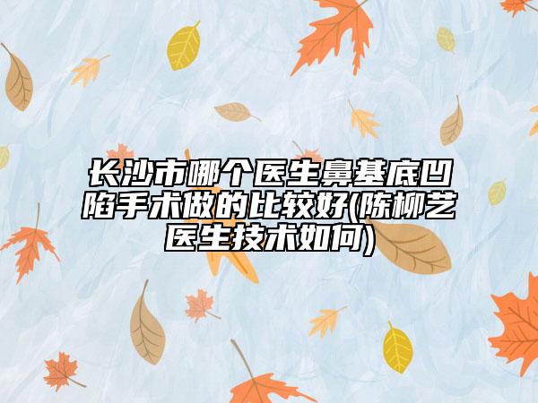 長沙市哪個醫(yī)生鼻基底凹陷手術(shù)做的比較好(陳柳藝醫(yī)生技術(shù)如何)