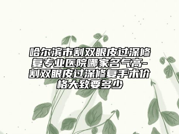 哈爾濱市割雙眼皮過深修復(fù)專業(yè)醫(yī)院哪家名氣高-割雙眼皮過深修復(fù)手術(shù)價(jià)格大致要多少