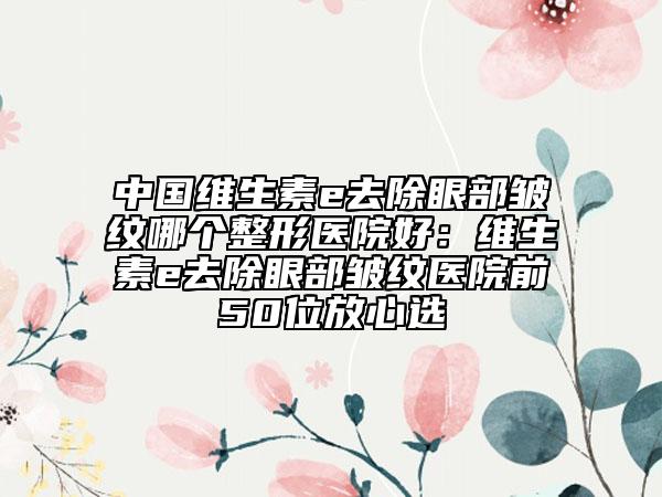 中國維生素e去除眼部皺紋哪個整形醫(yī)院好：維生素e去除眼部皺紋醫(yī)院前50位放心選