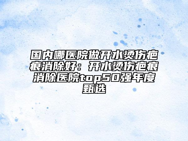 國(guó)內(nèi)哪醫(yī)院做開(kāi)水燙傷疤痕消除好：開(kāi)水燙傷疤痕消除醫(yī)院top50強(qiáng)年度甄選