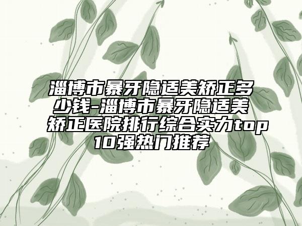 淄博市暴牙隱適美矯正多少錢-淄博市暴牙隱適美矯正醫(yī)院排行綜合實(shí)力top10強(qiáng)熱門推薦
