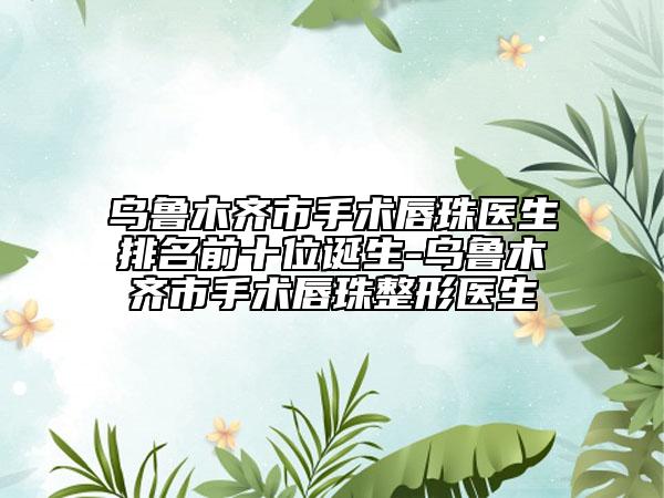 烏魯木齊市手術(shù)唇珠醫(yī)生排名前十位誕生-烏魯木齊市手術(shù)唇珠整形醫(yī)生