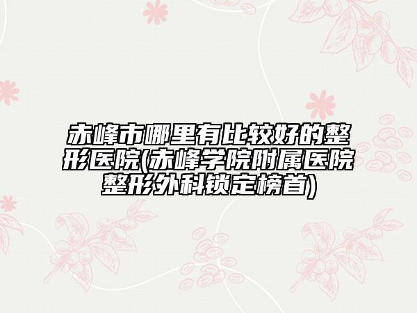 赤峰市哪里有比較好的整形醫(yī)院(赤峰學(xué)院附屬醫(yī)院整形外科鎖定榜首)