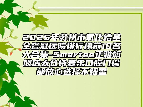 2025年蘇州市氧化鋯基全瓷冠醫(yī)院排行榜前10名大合集-Smartee正雅旗艦店太倉(cāng)詩(shī)麥樂(lè)口腔門(mén)診部放心選擇不踩雷