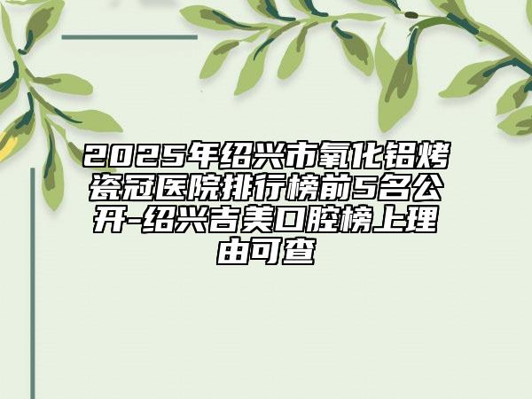 2025年紹興市氧化鋁烤瓷冠醫(yī)院排行榜前5名公開(kāi)-紹興吉美口腔榜上理由可查