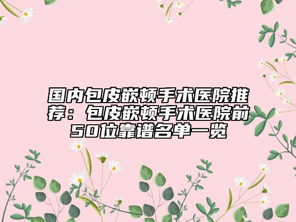 國內(nèi)包皮嵌頓手術醫(yī)院推薦：包皮嵌頓手術醫(yī)院前50位靠譜名單一覽