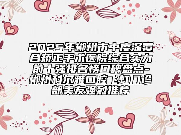 2025年郴州市中度深覆合矯正手術(shù)醫(yī)院綜合實(shí)力前十強(qiáng)排名榜口碑盤點(diǎn)-郴州科爾雅口腔飛虹門診部美友強(qiáng)烈推薦