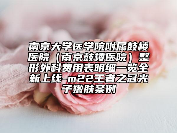 南京大學(xué)醫(yī)學(xué)院附屬鼓樓醫(yī)院（南京鼓樓醫(yī)院）整形外科費(fèi)用表明細(xì)一覽全新上線-m22王者之冠光子嫩膚案例