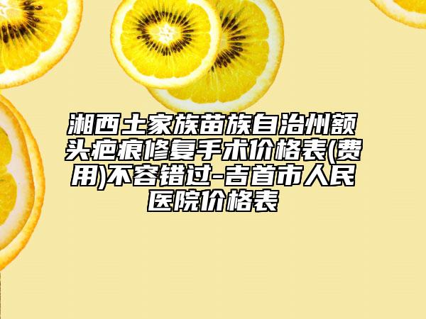 湘西土家族苗族自治州額頭疤痕修復(fù)手術(shù)價(jià)格表(費(fèi)用)不容錯(cuò)過-吉首市人民醫(yī)院價(jià)格表