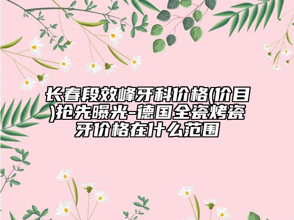 長(zhǎng)春段效峰牙科價(jià)格(價(jià)目)搶先曝光-德國(guó)全瓷烤瓷牙價(jià)格在什么范圍