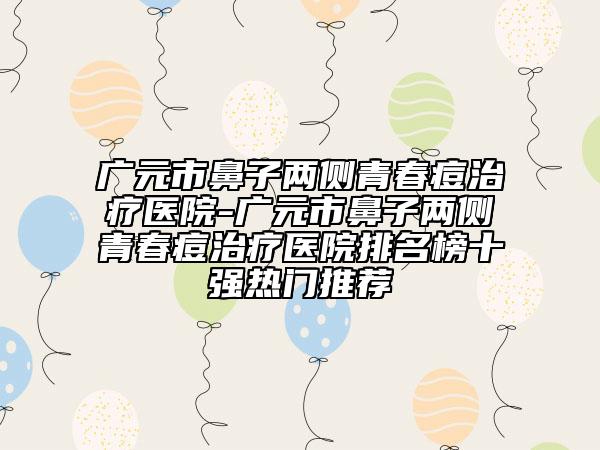 廣元市鼻子兩側(cè)青春痘治療醫(yī)院-廣元市鼻子兩側(cè)青春痘治療醫(yī)院排名榜十強熱門推薦
