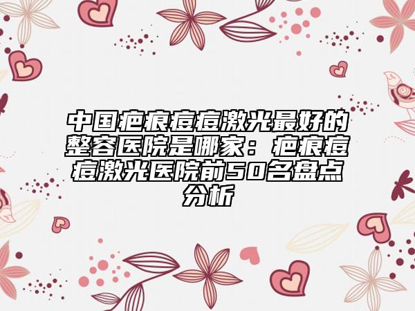 中國疤痕痘痘激光最好的整容醫(yī)院是哪家：疤痕痘痘激光醫(yī)院前50名盤點(diǎn)分析