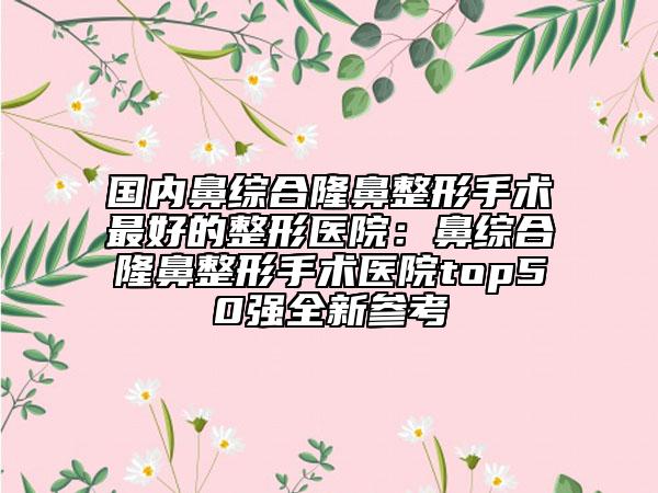 國(guó)內(nèi)鼻綜合隆鼻整形手術(shù)最好的整形醫(yī)院：鼻綜合隆鼻整形手術(shù)醫(yī)院top50強(qiáng)全新參考
