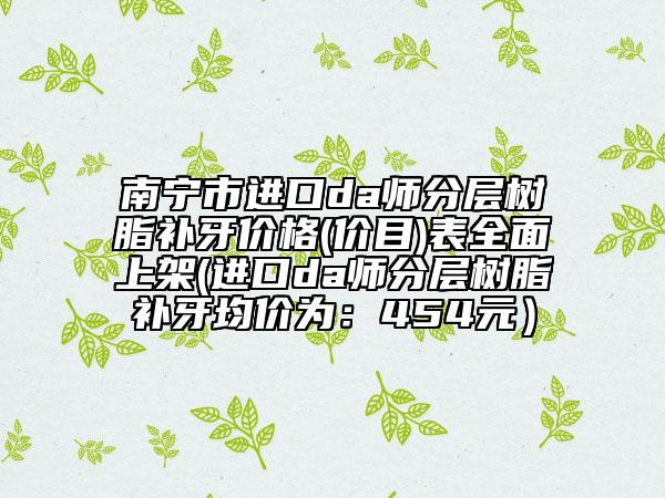 南寧市進口da師分層樹脂補牙價格(價目)表全面上架(進口da師分層樹脂補牙均價為：454元）