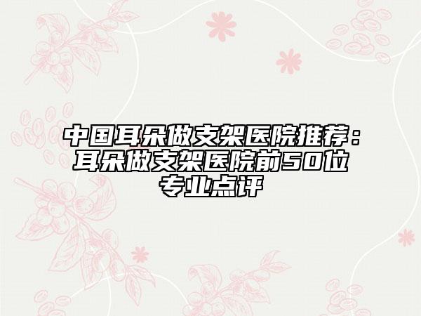 中國(guó)耳朵做支架醫(yī)院推薦：耳朵做支架醫(yī)院前50位專業(yè)點(diǎn)評(píng)