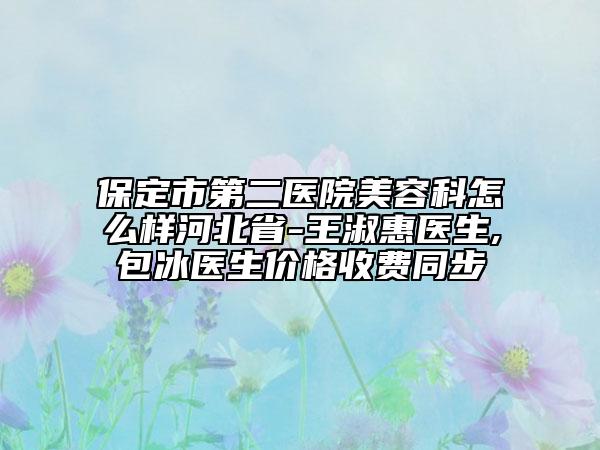 保定市第二醫(yī)院美容科怎么樣河北省-王淑惠醫(yī)生,包冰醫(yī)生價格收費同步