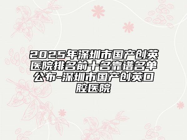 2025年深圳市國產創(chuàng)英醫(yī)院排名前十名靠譜名單公布-深圳市國產創(chuàng)英口腔醫(yī)院