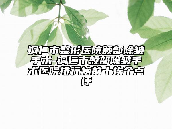 銅仁市整形醫(yī)院額部除皺手術(shù)-銅仁市額部除皺手術(shù)醫(yī)院排行榜前十挨個點(diǎn)評