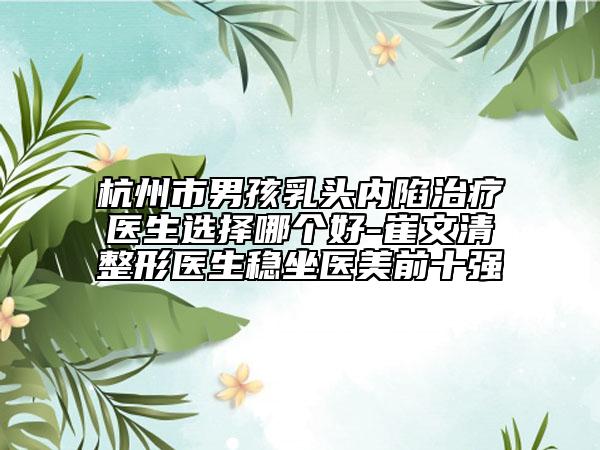杭州市男孩乳頭內(nèi)陷治療醫(yī)生選擇哪個(gè)好-崔文清整形醫(yī)生穩(wěn)坐醫(yī)美前十強(qiáng)