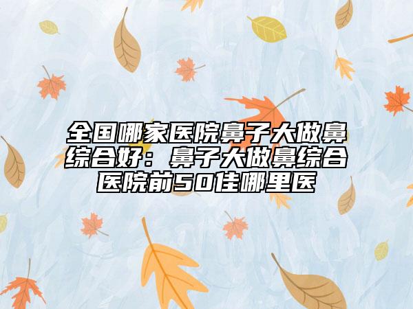 全國哪家醫(yī)院鼻子大做鼻綜合好：鼻子大做鼻綜合醫(yī)院前50佳哪里醫(yī)