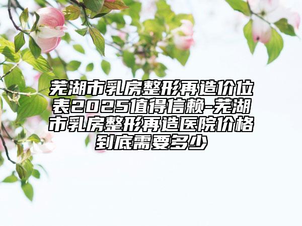蕪湖市乳房整形再造價位表2025值得信賴-蕪湖市乳房整形再造醫(yī)院價格到底需要多少