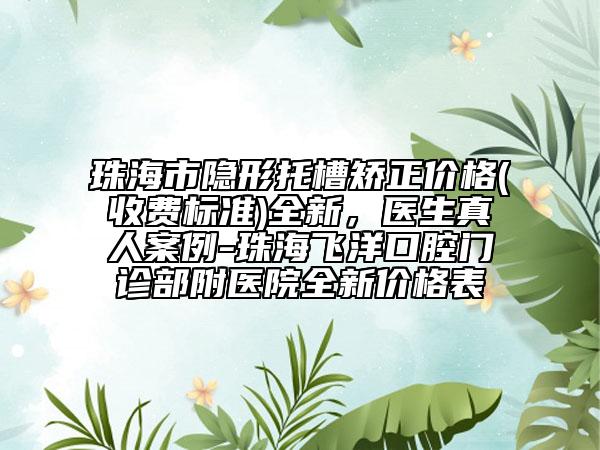 珠海市隱形托槽矯正價(jià)格(收費(fèi)標(biāo)準(zhǔn))全新，醫(yī)生真人案例-珠海飛洋口腔門診部附醫(yī)院全新價(jià)格表